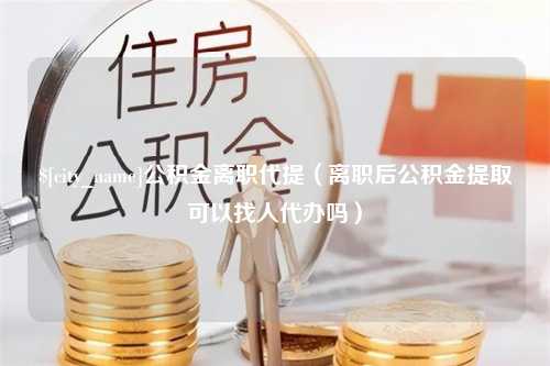 广汉公积金离职代提（离职后公积金提取可以找人代办吗）